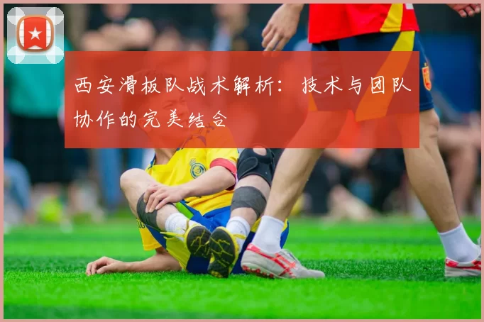 西安滑板队战术解析:技术与团队协作的完美结合