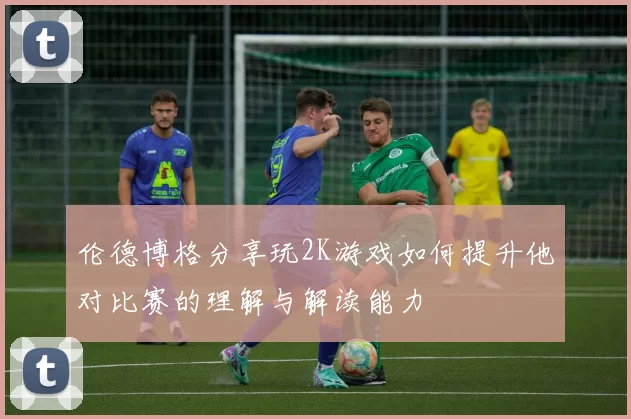 伦德博格分享玩2K游戏如何提升他对比赛的理解与解读能力