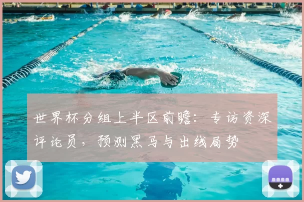 世界杯分组上半区前瞻:专访资深评论员,预测黑马与出线局势