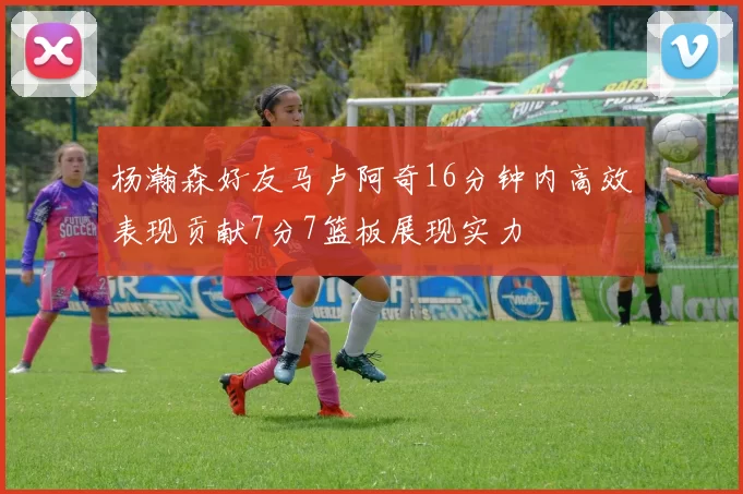 杨瀚森好友马卢阿奇16分钟内高效表现贡献7分7篮板展现实力