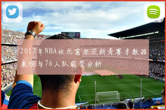 2017年NBA状元富尔茨新秀赛季数据表现与76人队前景分析