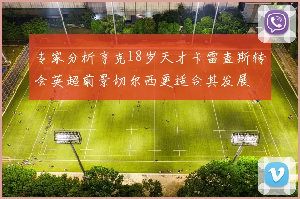 专家分析亨克18岁天才卡雷查斯转会英超前景切尔西更适合其发展
