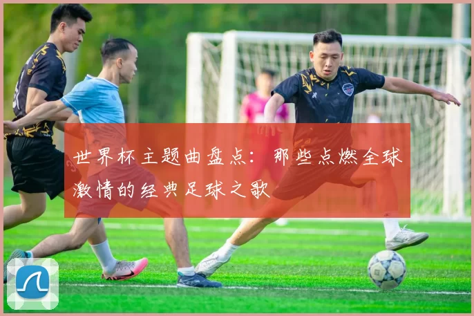 世界杯主题曲盘点：那些点燃全球激情的经典足球之歌