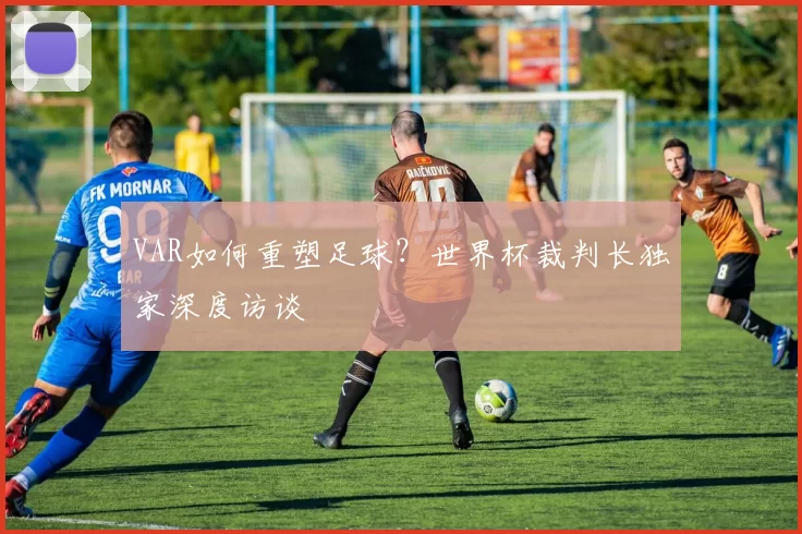 VAR如何重塑足球?世界杯裁判长独家深度访谈