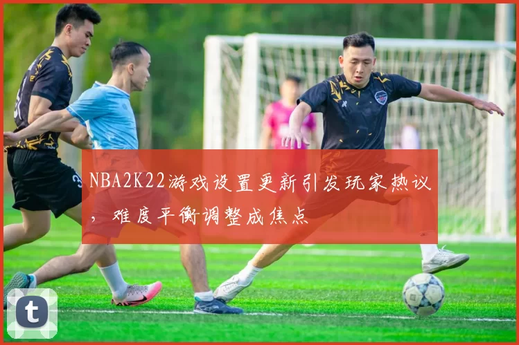 NBA2K22游戏设置更新引发玩家热议，难度平衡调整成焦点