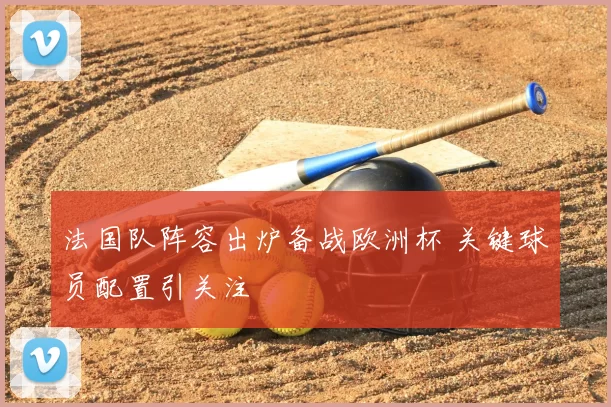 法国队阵容出炉备战欧洲杯 关键球员配置引关注