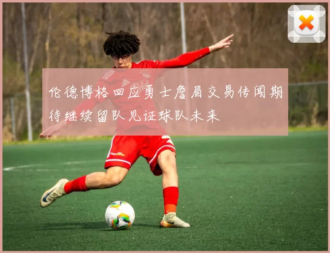 伦德博格回应勇士詹眉交易传闻期待继续留队见证球队未来