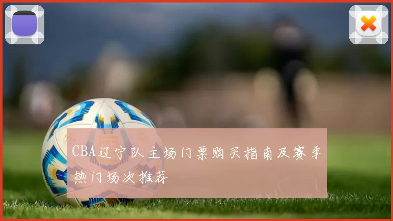 CBA辽宁队主场门票购买指南及赛季热门场次推荐
