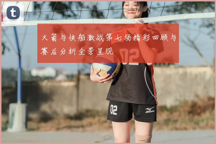 火箭与快船激战第七场精彩回顾与赛后分析全景呈现