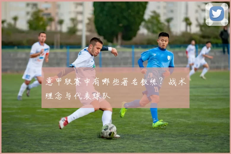 意甲联赛中有哪些著名教练？战术理念与代表球队