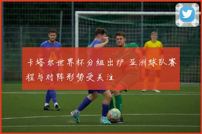 卡塔尔世界杯分组出炉 亚洲球队赛程与对阵形势受关注