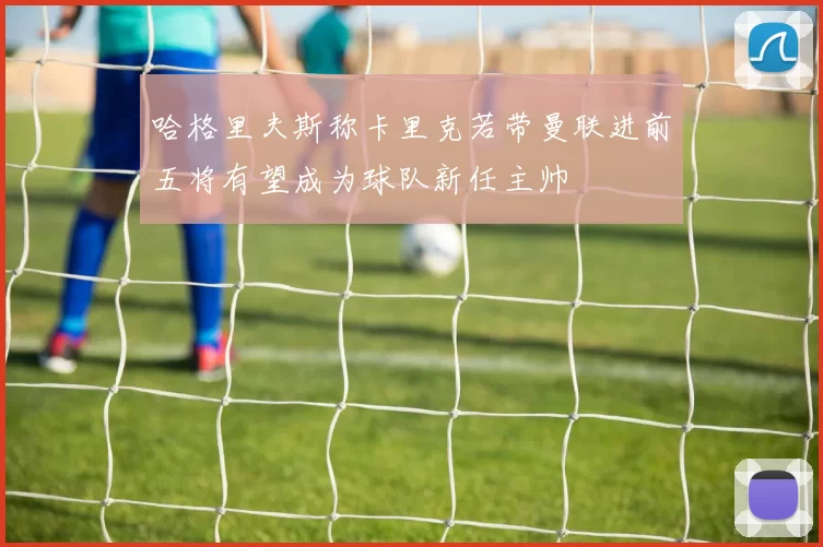 哈格里夫斯称卡里克若带曼联进前五将有望成为球队新任主帅