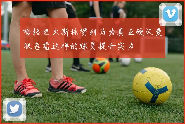 哈格里夫斯称赞利马为真正硬汉曼联急需这样的球员提升实力
