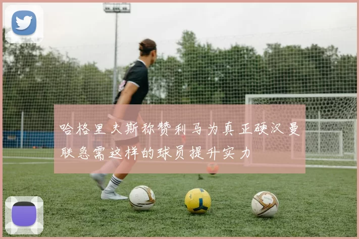 哈格里夫斯称赞利马为真正硬汉曼联急需这样的球员提升实力