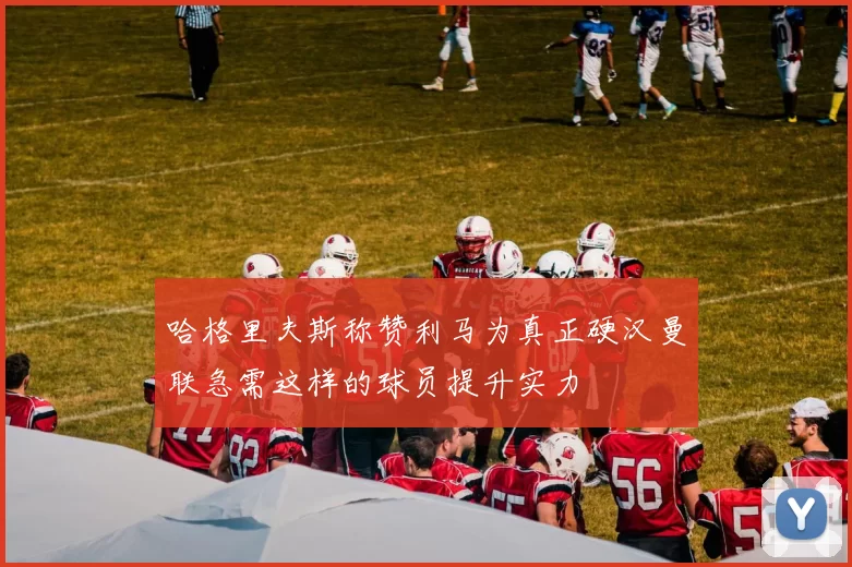 哈格里夫斯称赞利马为真正硬汉曼联急需这样的球员提升实力