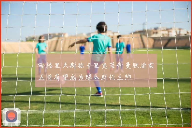 哈格里夫斯称卡里克若带曼联进前五将有望成为球队新任主帅