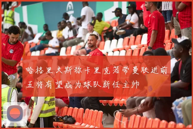 哈格里夫斯称卡里克若带曼联进前五将有望成为球队新任主帅