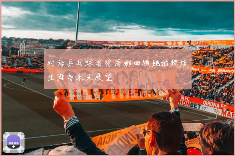 对话乒乓球名将周娜回顾她的辉煌生涯与未来展望