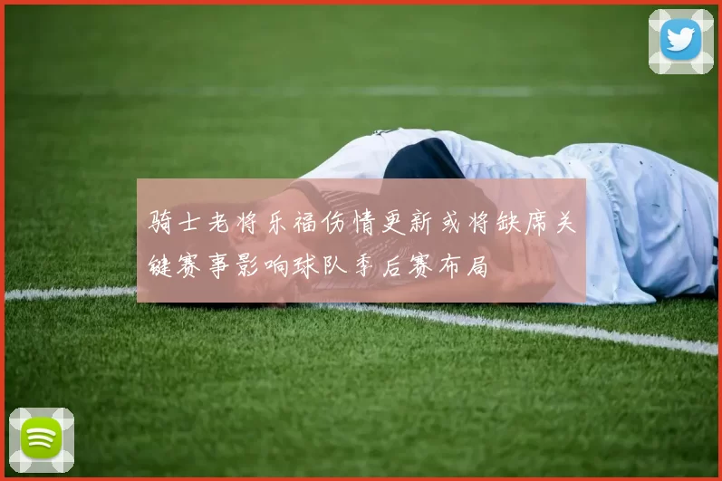 骑士老将乐福伤情更新或将缺席关键赛事影响球队季后赛布局