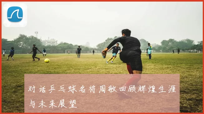 对话乒乓球名将周敏回顾辉煌生涯与未来展望