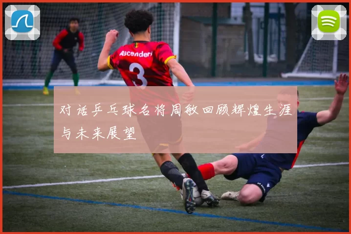 对话乒乓球名将周敏回顾辉煌生涯与未来展望