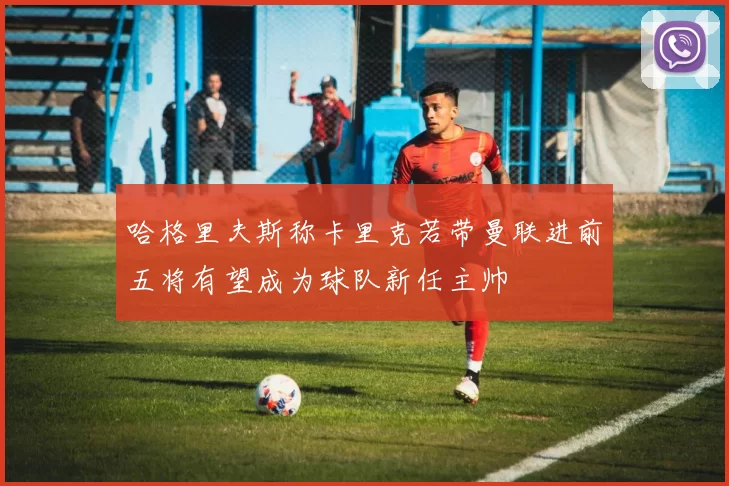 哈格里夫斯称卡里克若带曼联进前五将有望成为球队新任主帅