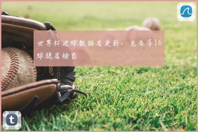 世界杯进球数排名更新,克洛泽16球稳居榜首