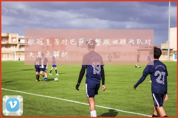 欧冠皇马对巴萨完整版回顾两队对决看点解析