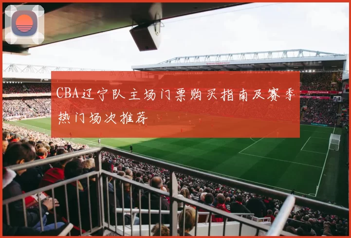 CBA辽宁队主场门票购买指南及赛季热门场次推荐