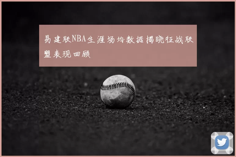 易建联NBA生涯场均数据揭晓征战联盟表现回顾