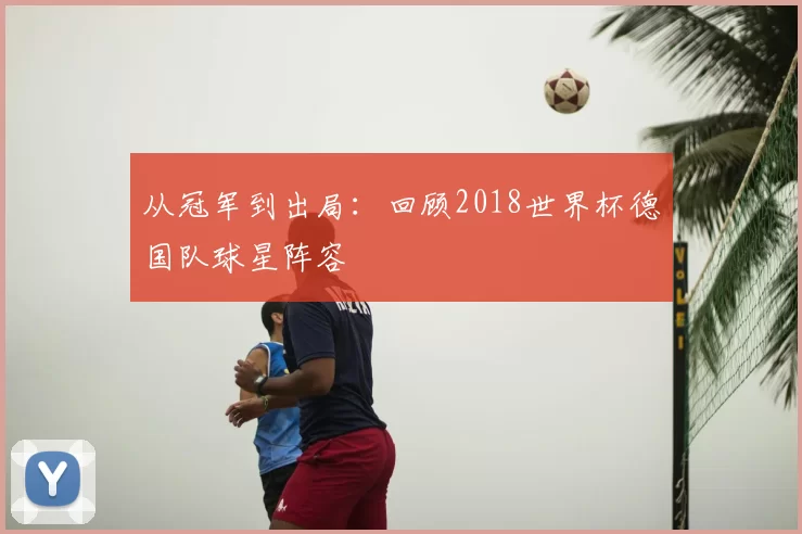 从冠军到出局：回顾2018世界杯德国队球星阵容