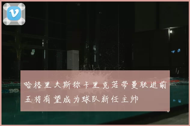 哈格里夫斯称卡里克若带曼联进前五将有望成为球队新任主帅