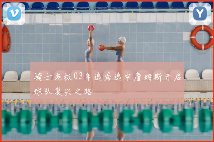骑士老板03年选秀选中詹姆斯开启球队复兴之路