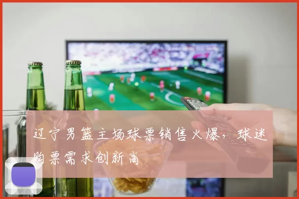 辽宁男篮主场球票销售火爆，球迷购票需求创新高