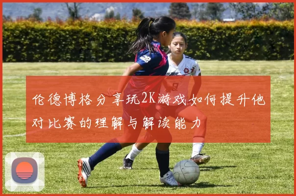 伦德博格分享玩2K游戏如何提升他对比赛的理解与解读能力