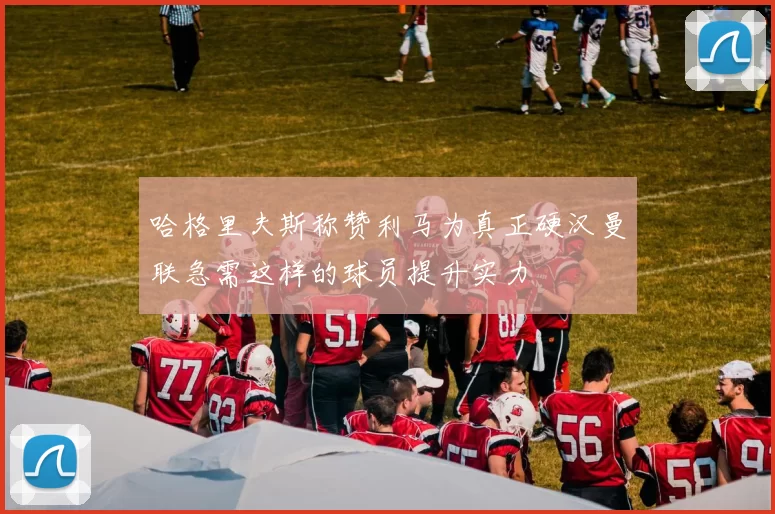 哈格里夫斯称赞利马为真正硬汉曼联急需这样的球员提升实力
