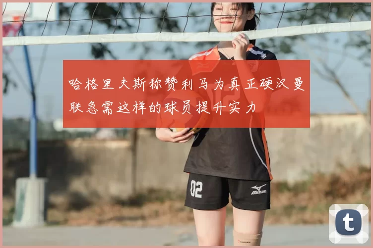 哈格里夫斯称赞利马为真正硬汉曼联急需这样的球员提升实力