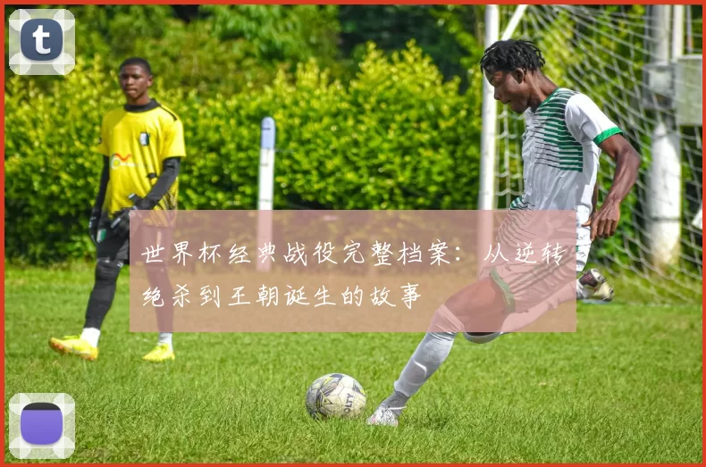 世界杯经典战役完整档案:从逆转绝杀到王朝诞生的故事