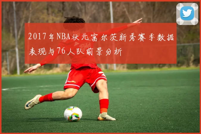 2017年NBA状元富尔茨新秀赛季数据表现与76人队前景分析