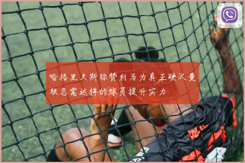 哈格里夫斯称赞利马为真正硬汉曼联急需这样的球员提升实力