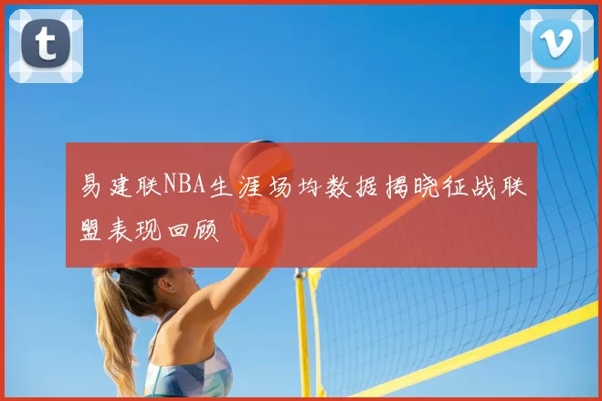 易建联NBA生涯场均数据揭晓征战联盟表现回顾