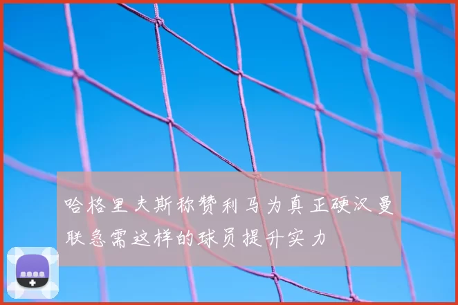 哈格里夫斯称赞利马为真正硬汉曼联急需这样的球员提升实力