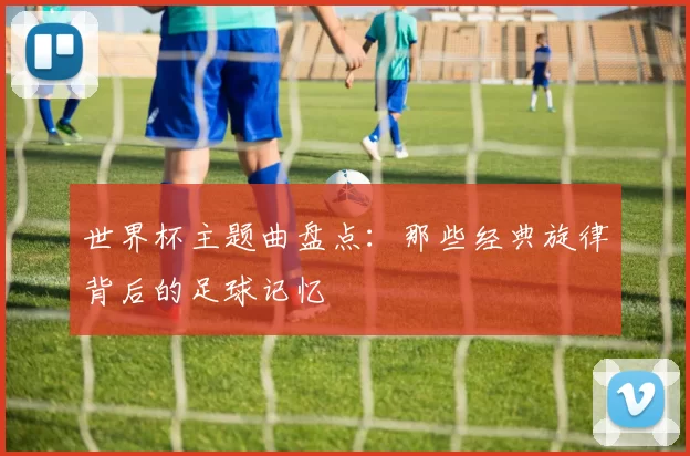 世界杯主题曲盘点：那些经典旋律背后的足球记忆