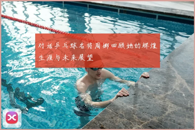 对话乒乓球名将周娜回顾她的辉煌生涯与未来展望