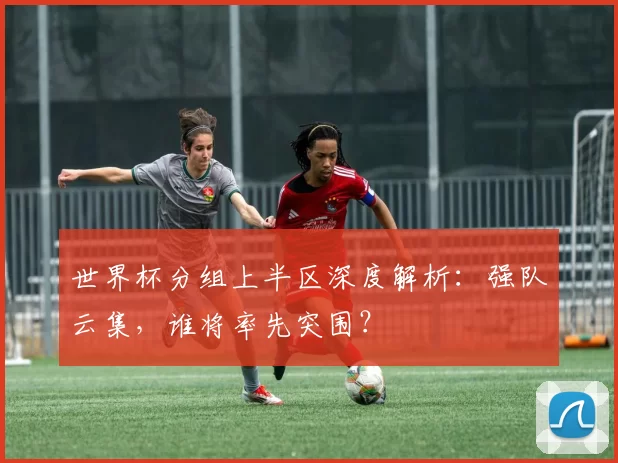 世界杯分组上半区深度解析:强队云集,谁将率先突围?