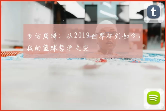 专访周琦:从2019世界杯到如今,我的篮球哲学之变