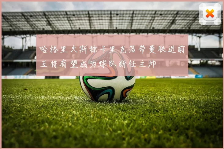 哈格里夫斯称卡里克若带曼联进前五将有望成为球队新任主帅