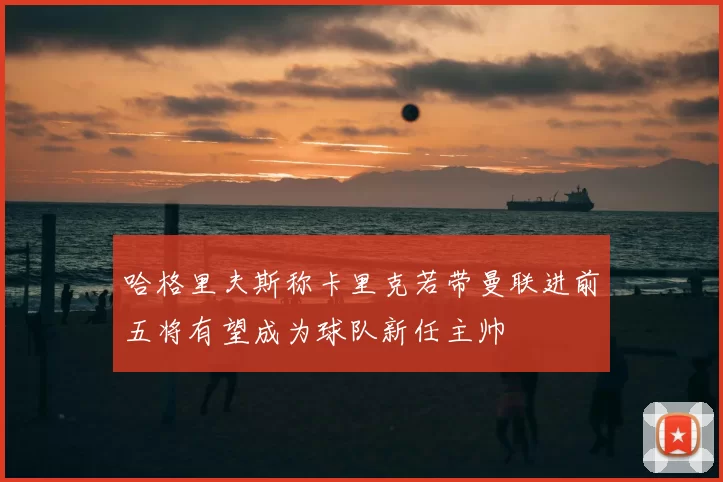 哈格里夫斯称卡里克若带曼联进前五将有望成为球队新任主帅
