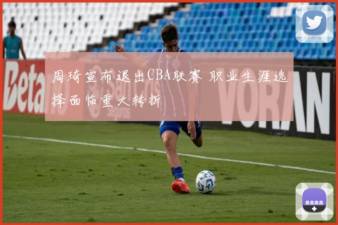周琦宣布退出CBA联赛 职业生涯选择面临重大转折
