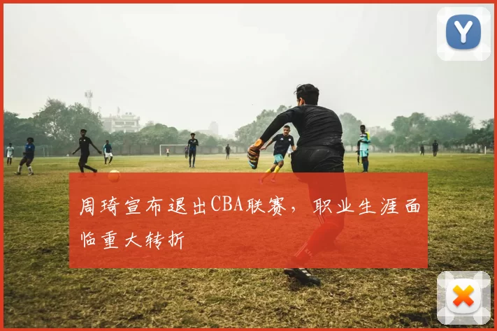 周琦宣布退出CBA联赛，职业生涯面临重大转折